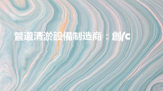 管道清淤設備制造商：創(chuàng)新科技，潔凈以后